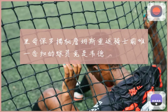 里奇保罗揭秘詹姆斯重返骑士前唯一告知的球员竟是韦德