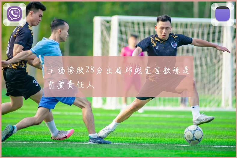 主场惨败28分出局邱彪直言教练是首要责任人