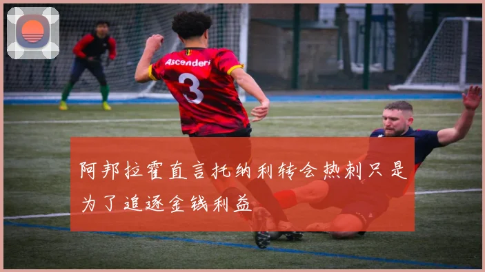 阿邦拉霍直言托纳利转会热刺只是为了追逐金钱利益