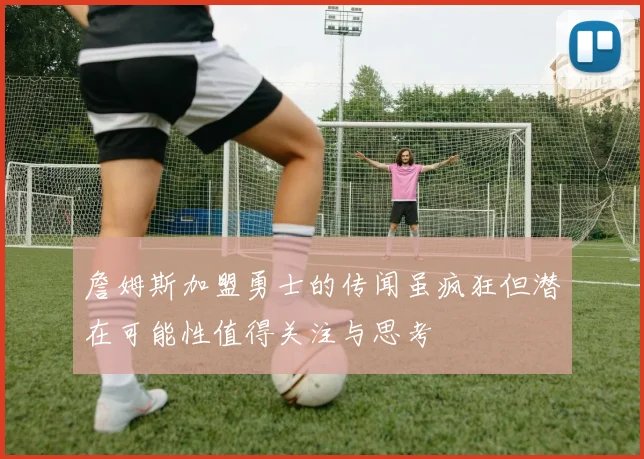 詹姆斯加盟勇士的传闻虽疯狂但潜在可能性值得关注与思考