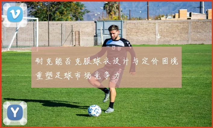耐克能否克服球衣设计与定价困境重塑足球市场竞争力