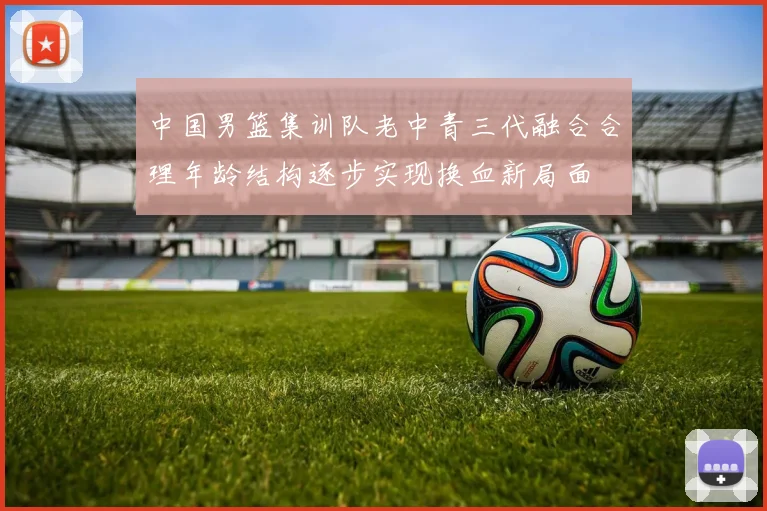 中国男篮集训队老中青三代融合合理年龄结构逐步实现换血新局面