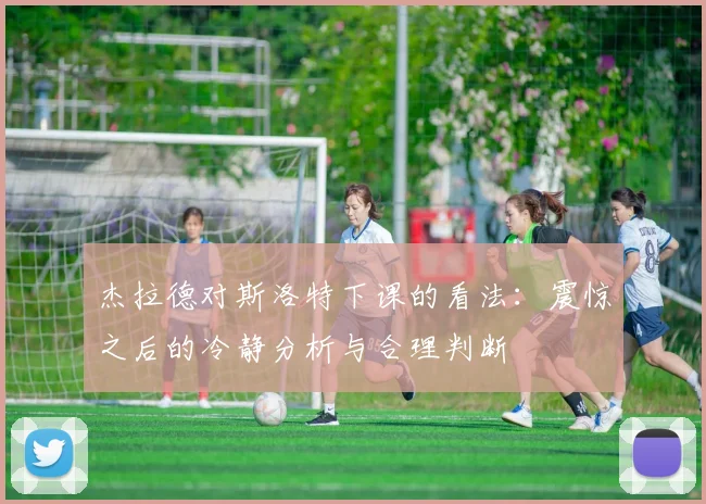 杰拉德对斯洛特下课的看法：震惊之后的冷静分析与合理判断