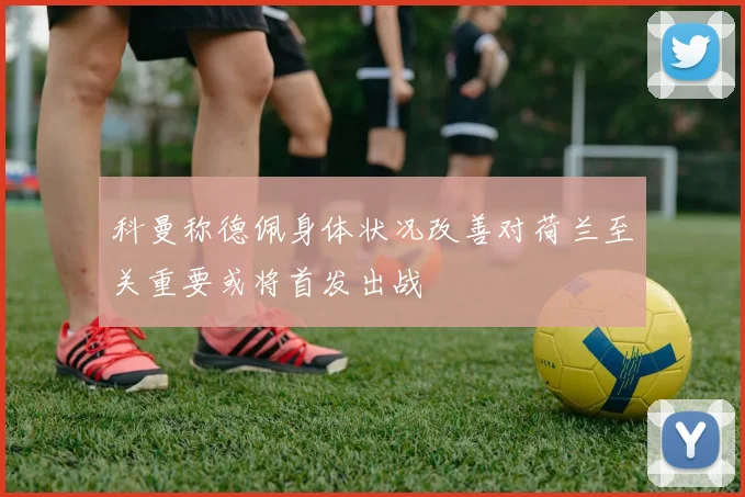 科曼称德佩身体状况改善对荷兰至关重要或将首发出战