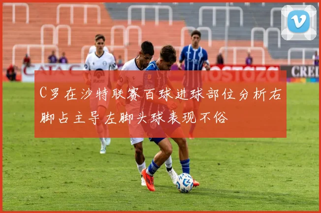 C罗在沙特联赛百球进球部位分析右脚占主导左脚头球表现不俗