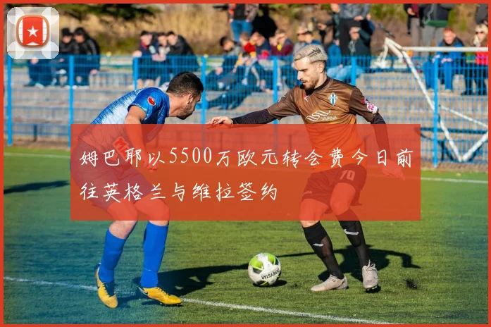 姆巴耶以5500万欧元转会费今日前往英格兰与维拉签约