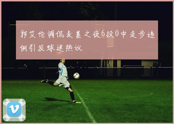 郭艾伦调侃麦基之夜6投0中走步违例引发球迷热议