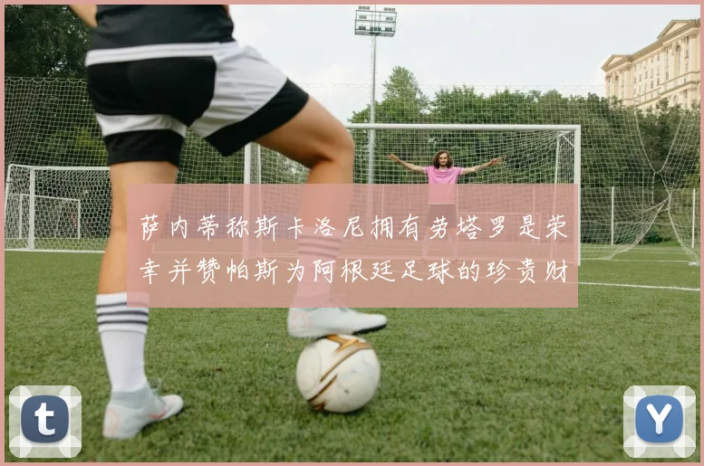萨内蒂称斯卡洛尼拥有劳塔罗是荣幸并赞帕斯为阿根廷足球的珍贵财富