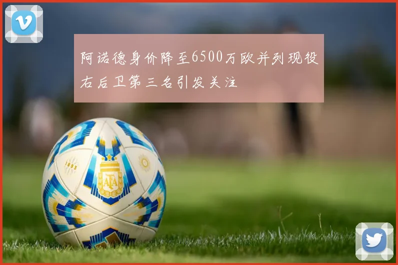 阿诺德身价降至6500万欧并列现役右后卫第三名引发关注