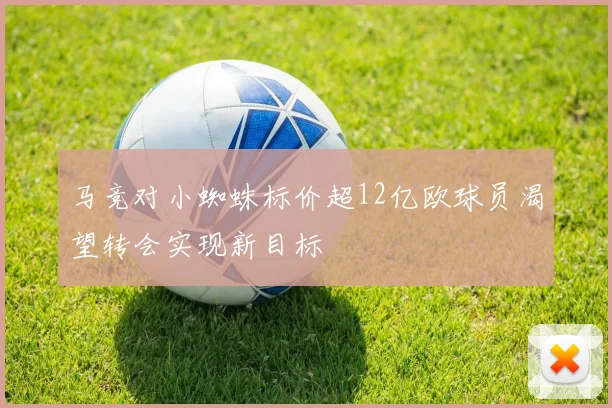 马竞对小蜘蛛标价超12亿欧球员渴望转会实现新目标