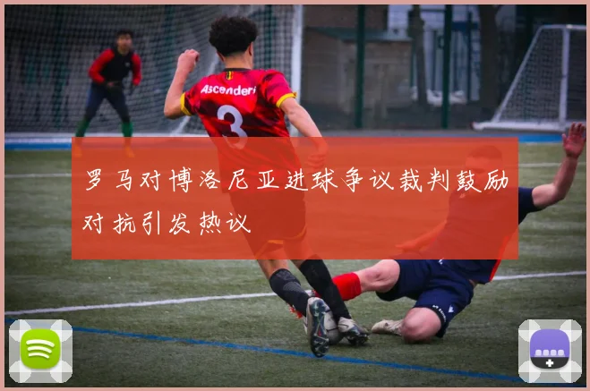 罗马对博洛尼亚进球争议裁判鼓励对抗引发热议