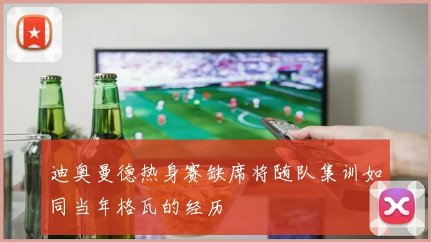迪奥曼德热身赛缺席将随队集训如同当年格瓦的经历