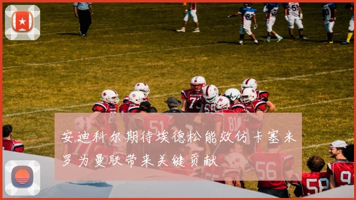安迪科尔期待埃德松能效仿卡塞米罗为曼联带来关键贡献