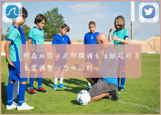 阿森纳因卡皮耶强调专注欧冠对马竞需调整心态回归初心