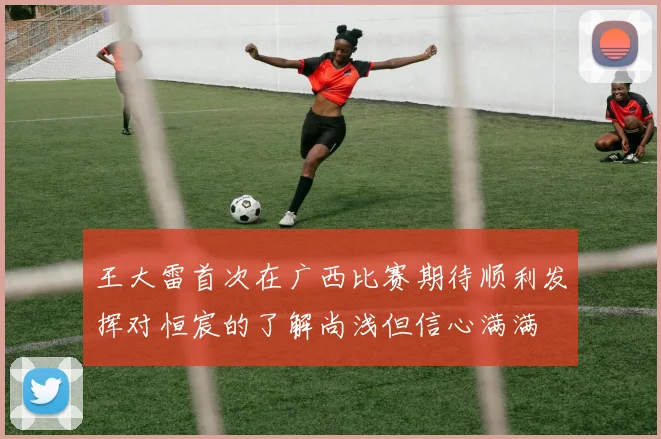 王大雷首次在广西比赛期待顺利发挥对恒宸的了解尚浅但信心满满