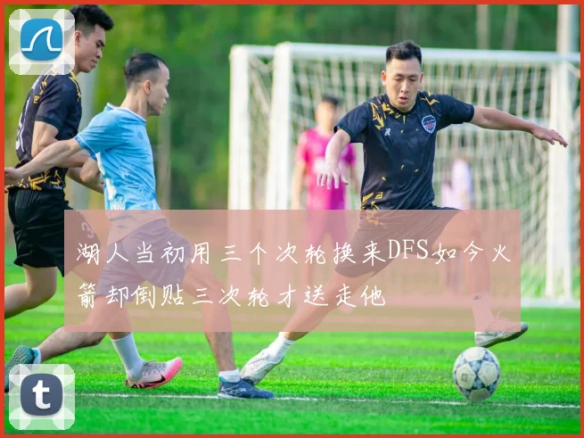 湖人当初用三个次轮换来DFS如今火箭却倒贴三次轮才送走他