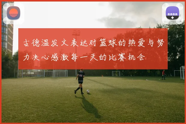 古德温发文表达对篮球的热爱与努力决心感激每一天的比赛机会