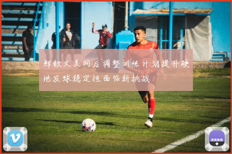 郑钦文美网后调整训练计划提升硬地发球稳定性面临新挑战