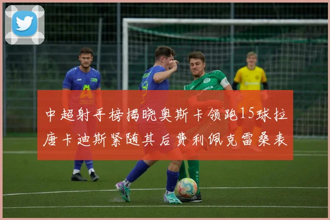 中超射手榜揭晓奥斯卡领跑15球拉唐卡迪斯紧随其后费利佩克雷桑表现不俗