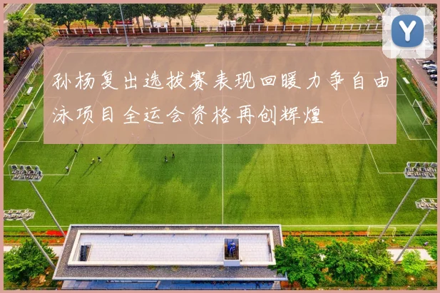 孙杨复出选拔赛表现回暖力争自由泳项目全运会资格再创辉煌