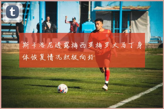 斯卡洛尼透露梅西罗梅罗大马丁身体恢复情况积极向好