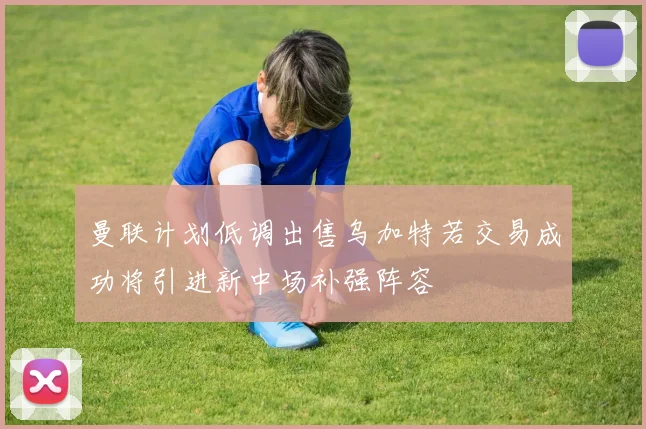 曼联计划低调出售乌加特若交易成功将引进新中场补强阵容