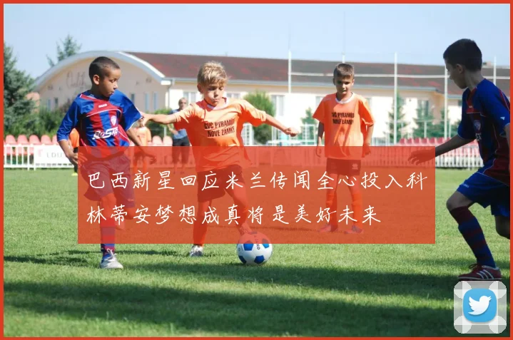 巴西新星回应米兰传闻全心投入科林蒂安梦想成真将是美好未来