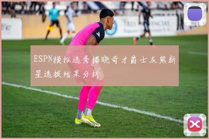 ESPN模拟选秀揭晓奇才爵士灰熊新星选拔结果分析