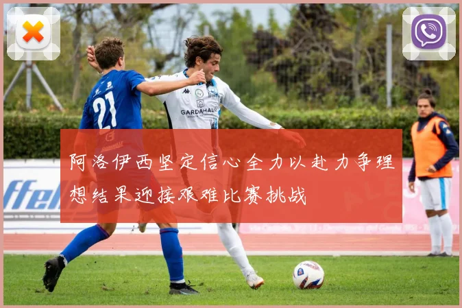 阿洛伊西坚定信心全力以赴力争理想结果迎接艰难比赛挑战