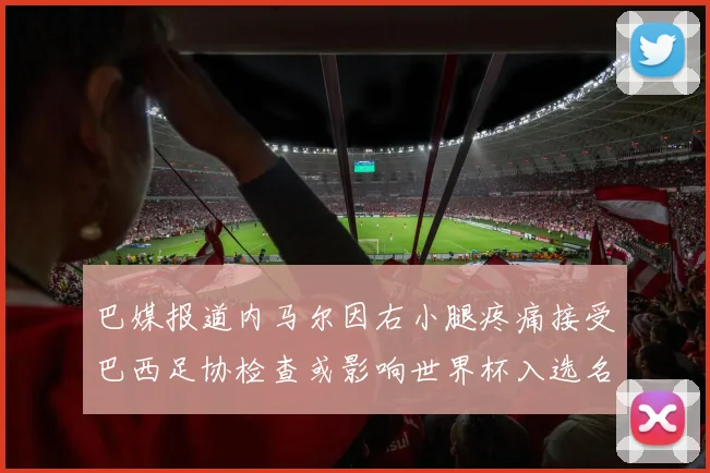 巴媒报道内马尔因右小腿疼痛接受巴西足协检查或影响世界杯入选名单