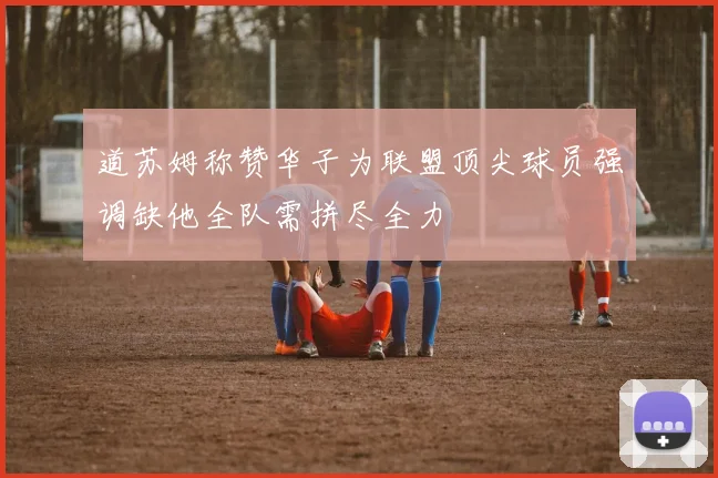道苏姆称赞华子为联盟顶尖球员强调缺他全队需拼尽全力
