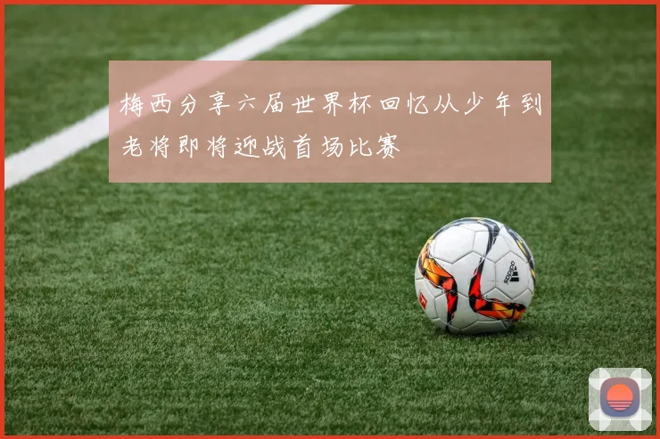 梅西分享六届世界杯回忆从少年到老将即将迎战首场比赛
