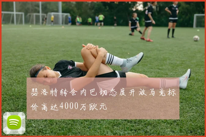 瑟洛特转会内巴切态度开放马竞标价高达4000万欧元