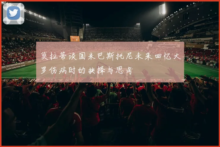 莫拉蒂谈国米巴斯托尼未来回忆大罗伤病时的抉择与思考